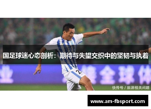 国足球迷心态剖析:期待与失望交织中的坚韧与执着 国足球迷心态剖析:期待与失望交织中的坚韧与执着