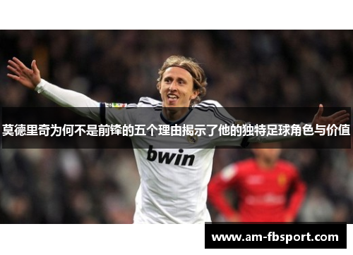 莫德里奇为何不是前锋的五个理由揭示了他的独特足球角色与价值 莫德里奇为何不是前锋的五个理由揭示了他的独特足球角色与价值
