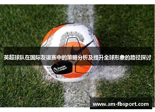 英超球队在国际友谊赛中的策略分析及提升全球形象的路径探讨 英超球队在国际友谊赛中的策略分析及提升全球形象的路径探讨