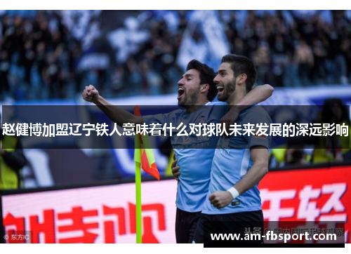赵健博加盟辽宁铁人意味着什么对球队未来发展的深远影响 赵健博加盟辽宁铁人意味着什么对球队未来发展的深远影响