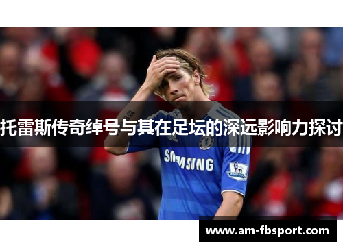 托雷斯传奇绰号与其在足坛的深远影响力探讨 托雷斯传奇绰号与其在足坛的深远影响力探讨