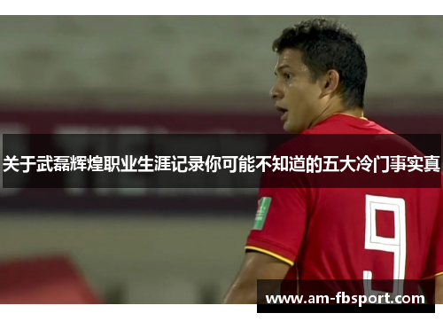 关于武磊辉煌职业生涯记录你可能不知道的五大冷门事实真 关于武磊辉煌职业生涯记录你可能不知道的五大冷门事实真