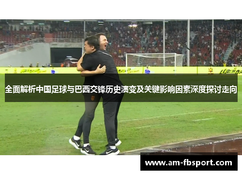 全面解析中国足球与巴西交锋历史演变及关键影响因素深度探讨走向 全面解析中国足球与巴西交锋历史演变及关键影响因素深度探讨走向