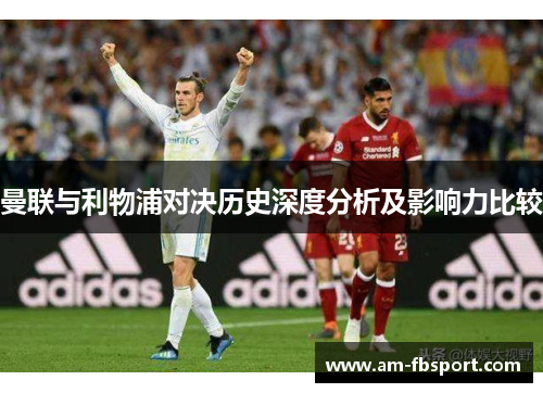 曼联与利物浦对决历史深度分析及影响力比较 曼联与利物浦对决历史深度分析及影响力比较