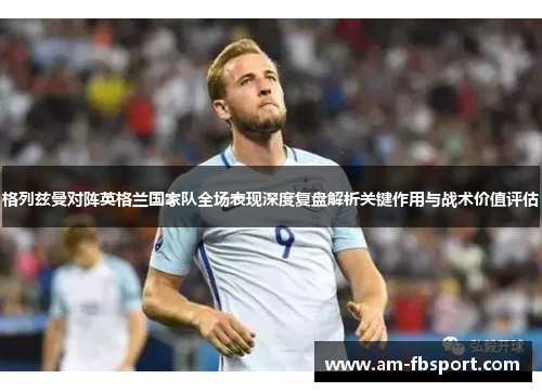 格列兹曼对阵英格兰国家队全场表现深度复盘解析关键作用与战术价值评估