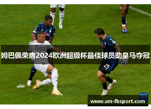 姆巴佩荣膺2024欧洲超级杯最佳球员助皇马夺冠