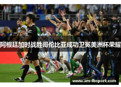 阿根廷加时战胜哥伦比亚成功卫冕美洲杯荣耀 阿根廷加时战胜哥伦比亚成功卫冕美洲杯荣耀