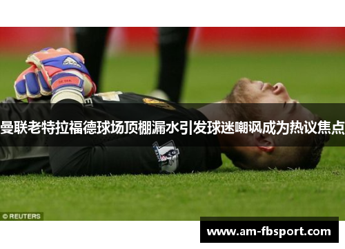 曼联老特拉福德球场顶棚漏水引发球迷嘲讽成为热议焦点 曼联老特拉福德球场顶棚漏水引发球迷嘲讽成为热议焦点